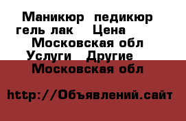 Маникюр, педикюр, гель лак. › Цена ­ 800 - Московская обл. Услуги » Другие   . Московская обл.
